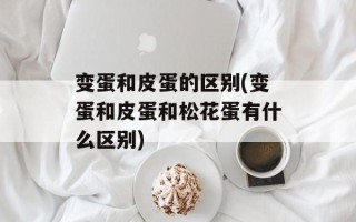 变蛋和皮蛋的区别(变蛋和皮蛋和松花蛋有什么区别)