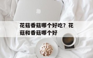 花菇香菇哪个好吃？花菇和香菇哪个好