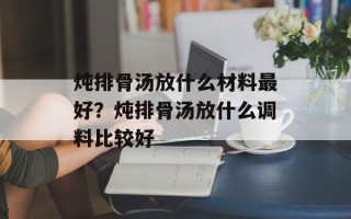炖排骨汤放什么材料最好？炖排骨汤放什么调料比较好