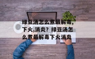 绿豆汤怎么煮最解毒,下火,消炎？绿豆汤怎么煮最解毒下火消炎