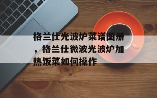 格兰仕光波炉菜谱图册，格兰仕微波光波炉加热饭菜如何操作