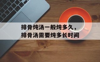 排骨炖汤一般炖多久，排骨汤需要炖多长时间