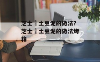 芝士焗土豆泥的做法？芝士焗土豆泥的做法烤箱