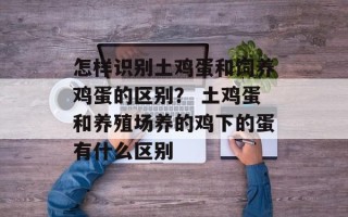 怎样识别土鸡蛋和饲养鸡蛋的区别？ 土鸡蛋和养殖场养的鸡下的蛋有什么区别