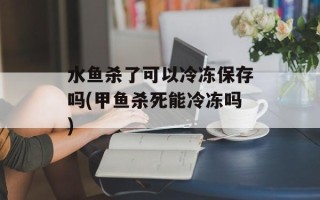 水鱼杀了可以冷冻保存吗(甲鱼杀死能冷冻吗)