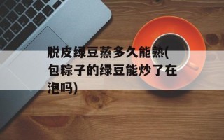 脱皮绿豆蒸多久能熟(包粽子的绿豆能炒了在泡吗)