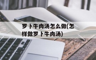 罗卜牛肉汤怎么做(怎样做罗卜牛肉汤)