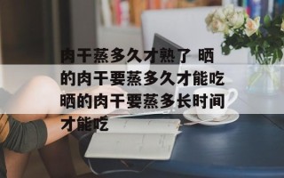 肉干蒸多久才熟了 晒的肉干要蒸多久才能吃晒的肉干要蒸多长时间才能吃