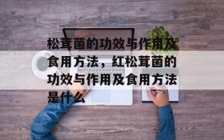 松茸菌的功效与作用及食用方法，红松茸菌的功效与作用及食用方法是什么