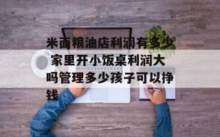 米面粮油店利润有多少 家里开小饭桌利润大吗管理多少孩子可以挣钱
