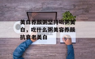 美白养颜粥坚持喝粥美白，吃什么粥美容养颜抗衰老美白