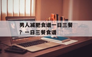 男人减肥食谱一日三餐？一日三餐食谱