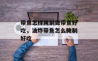 带鱼怎样腌制做带鱼好吃，油炸带鱼怎么腌制好吃