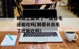 鲜蘑上面长了一层白毛还能吃吗(鲜蘑长白毛了还能吃吗)
