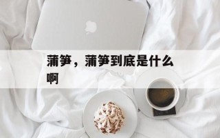 蒲笋，蒲笋到底是什么啊