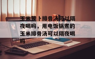 玉米萝卜排骨汤可以隔夜喝吗，用电饭锅煮的玉米排骨汤可以隔夜喝吗
