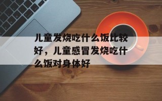 儿童发烧吃什么饭比较好，儿童感冒发烧吃什么饭对身体好