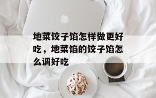 地菜饺子馅怎样做更好吃，地菜馅的饺子馅怎么调好吃
