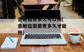杏鲍菇煮多久可以熟(杏鲍菇需要煮多久才能熟)