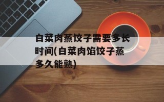 白菜肉蒸饺子需要多长时间(白菜肉馅饺子蒸多久能熟)