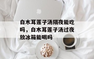 白木耳莲子汤隔夜能吃吗，白木耳莲子汤过夜放冰箱能喝吗