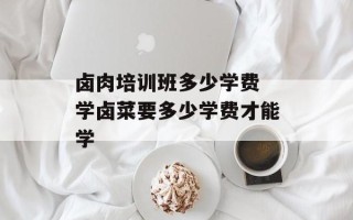 卤肉培训班多少学费 学卤菜要多少学费才能学