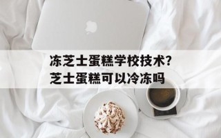 冻芝士蛋糕学校技术？芝士蛋糕可以冷冻吗