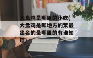 大盘鸡是哪里的小吃(大盘鸡是哪地方的菜最出名的是哪里的有谁知道)