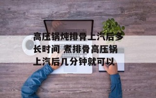 高压锅炖排骨上汽后多长时间 煮排骨高压锅上汽后几分钟就可以