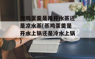 炖鸡蛋羹是用开水蒸还是凉水蒸(蒸鸡蛋羹是开水上锅还是冷水上锅)