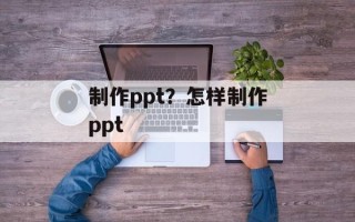 制作ppt？怎样制作ppt
