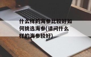 什么样的海参比较好如何挑选海参(请问什么样的海参较好)