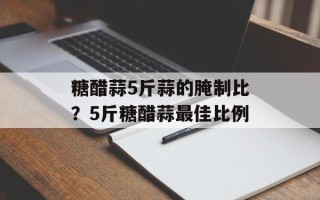 糖醋蒜5斤蒜的腌制比？5斤糖醋蒜最佳比例