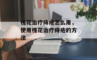 槐花治疗痔疮怎么用，使用槐花治疗痔疮的方法