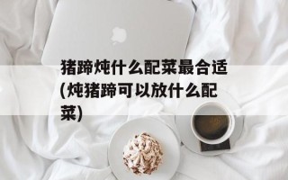 猪蹄炖什么配菜最合适(炖猪蹄可以放什么配菜)