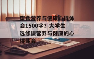 饮食营养与健康心得体会1500字？大学生选修课营养与健康的心得体会