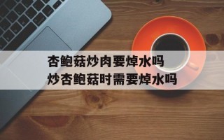 杏鲍菇炒肉要焯水吗 炒杏鲍菇时需要焯水吗