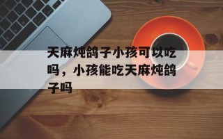 天麻炖鸽子小孩可以吃吗，小孩能吃天麻炖鸽子吗