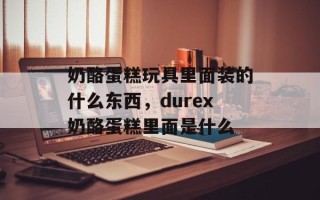 奶酪蛋糕玩具里面装的什么东西，durex奶酪蛋糕里面是什么
