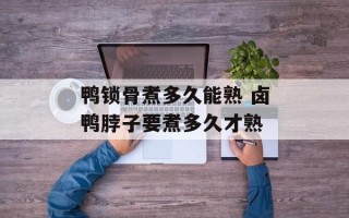 鸭锁骨煮多久能熟 卤鸭脖子要煮多久才熟