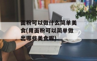 面粉可以做什么简单美食(用面粉可以简单做出哪些美食呢)