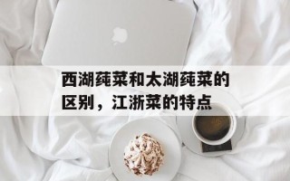 西湖莼菜和太湖莼菜的区别，江浙菜的特点