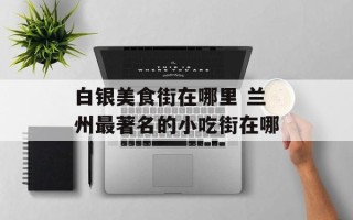 白银美食街在哪里 兰州最著名的小吃街在哪