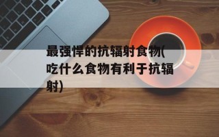 最强悍的抗辐射食物(吃什么食物有利于抗辐射)