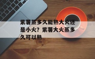 紫薯蒸多久能熟大火还是小火？紫薯大火蒸多久可以熟