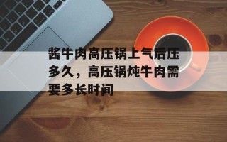 酱牛肉高压锅上气后压多久，高压锅炖牛肉需要多长时间