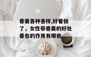 香囊各种各样,好看极了，女性带香囊的好处香包的作用有哪些