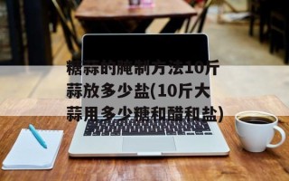 糖蒜的腌制方法10斤蒜放多少盐(10斤大蒜用多少糖和醋和盐)