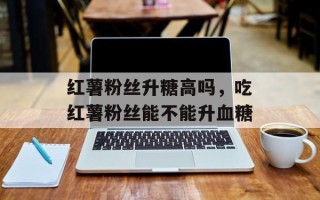 红薯粉丝升糖高吗，吃红薯粉丝能不能升血糖
