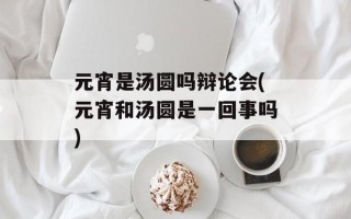 元宵是汤圆吗辩论会(元宵和汤圆是一回事吗)